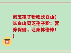 灵芝孢子粉吃长白山(长白山灵芝孢子粉：营养保健，让身体倍棒！)