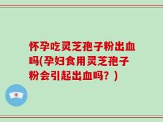 怀孕吃灵芝孢子粉出血吗(孕妇食用灵芝孢子粉会引起出血吗？)