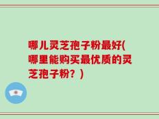 哪儿灵芝孢子粉最好(哪里能购买最优质的灵芝孢子粉？)