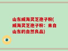 山东威海灵芝孢子粉(威海灵芝孢子粉：来自山东的自然良品)