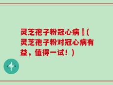 灵芝孢子粉冠心病阣(灵芝孢子粉对冠心病有益，值得一试！)