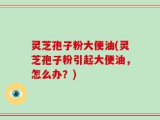 灵芝孢子粉大便油(灵芝孢子粉引起大便油，怎么办？)