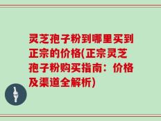 灵芝孢子粉到哪里买到正宗的价格(正宗灵芝孢子粉购买指南：价格及渠道全解析)