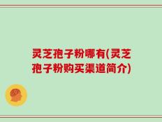 灵芝孢子粉哪有(灵芝孢子粉购买渠道简介)