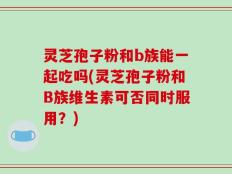 灵芝孢子粉和b族能一起吃吗(灵芝孢子粉和B族维生素可否同时服用？)