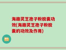 海趣灵芝孢子粉胶囊功效(海趣灵芝孢子粉胶囊的功效及作用)