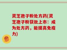 灵芝孢子粉处方药(灵芝孢子粉获批上市：成为处方药，能提高免疫力)