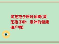 灵芝孢子粉好油啊(灵芝孢子粉：意外的健康油产物)