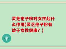 灵芝孢子粉对女性起什么作用(灵芝孢子粉有益于女性健康？)