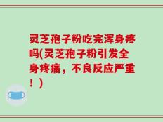 灵芝孢子粉吃完浑身疼吗(灵芝孢子粉引发全身疼痛，不良反应严重！)