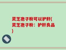 灵芝孢子粉可以护肝(灵芝孢子粉：护肝良品)