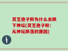 灵芝孢子粉为什么会跌下神坛(灵芝孢子粉：从神坛跌落的原因)