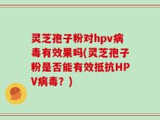 灵芝孢子粉对hpv病毒有效果吗(灵芝孢子粉是否能有效抵抗HPV病毒？)