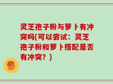 灵芝孢子粉与萝卜有冲突吗(可以尝试：灵芝孢子粉和萝卜搭配是否有冲突？)