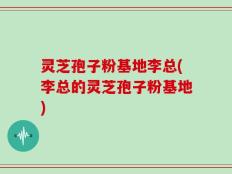 灵芝孢子粉基地李总(李总的灵芝孢子粉基地)