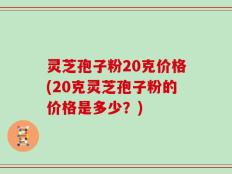 灵芝孢子粉20克价格(20克灵芝孢子粉的价格是多少？)