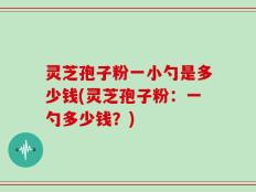 灵芝孢子粉一小勺是多少钱(灵芝孢子粉：一勺多少钱？)