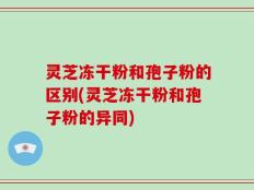 灵芝冻干粉和孢子粉的区别(灵芝冻干粉和孢子粉的异同)