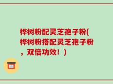 桦树粉配灵芝孢子粉(桦树粉搭配灵芝孢子粉，双倍功效！)