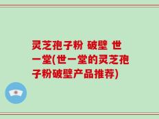 灵芝孢子粉 破壁 世一堂(世一堂的灵芝孢子粉破壁产品推荐)