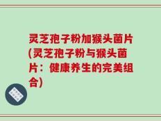 灵芝孢子粉加猴头菌片(灵芝孢子粉与猴头菌片：健康养生的完美组合)