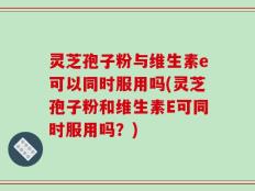 灵芝孢子粉与维生素e可以同时服用吗(灵芝孢子粉和维生素E可同时服用吗？)