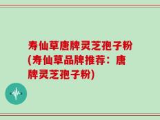 寿仙草唐牌灵芝孢子粉(寿仙草品牌推荐：唐牌灵芝孢子粉)