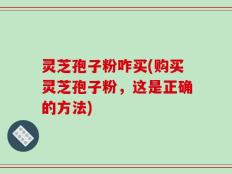 灵芝孢子粉咋买(购买灵芝孢子粉，这是正确的方法)