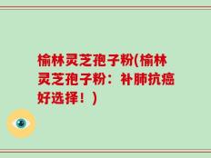 榆林灵芝孢子粉(榆林灵芝孢子粉：补肺抗癌好选择！)