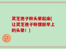 灵芝孢子粉头晕起床(让灵芝孢子粉摆脱早上的头晕！)