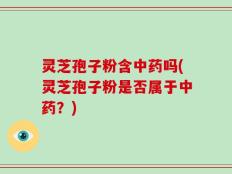灵芝孢子粉含中药吗(灵芝孢子粉是否属于中药？)