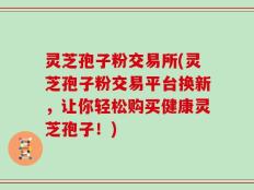 灵芝孢子粉交易所(灵芝孢子粉交易平台换新，让你轻松购买健康灵芝孢子！)