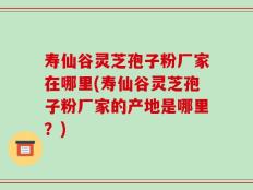 寿仙谷灵芝孢子粉厂家在哪里(寿仙谷灵芝孢子粉厂家的产地是哪里？)