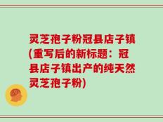 灵芝孢子粉冠县店子镇(重写后的新标题：冠县店子镇出产的纯天然灵芝孢子粉)