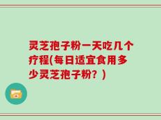 灵芝孢子粉一天吃几个疗程(每日适宜食用多少灵芝孢子粉？)