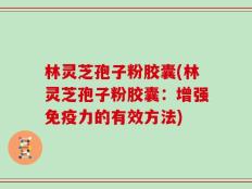 林灵芝孢子粉胶囊(林灵芝孢子粉胶囊：增强免疫力的有效方法)