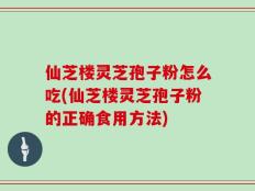 仙芝楼灵芝孢子粉怎么吃(仙芝楼灵芝孢子粉的正确食用方法)