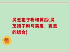 灵芝孢子粉和黄瓜(灵芝孢子粉与黄瓜：完美的组合)
