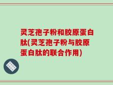灵芝孢子粉和胶原蛋白肽(灵芝孢子粉与胶原蛋白肽的联合作用)