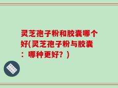 灵芝孢子粉和胶囊哪个好(灵芝孢子粉与胶囊：哪种更好？)