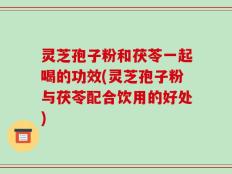 灵芝孢子粉和茯苓一起喝的功效(灵芝孢子粉与茯苓配合饮用的好处)