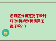 怎眼区分灵芝孢子粉好坏(如何辨别优质灵芝孢子粉？)