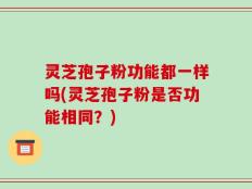灵芝孢子粉功能都一样吗(灵芝孢子粉是否功能相同？)