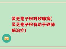灵芝孢子粉对矽肺病(灵芝孢子粉有助于矽肺病治疗)