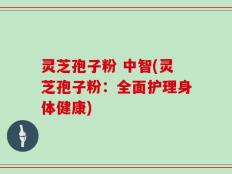 灵芝孢子粉 中智(灵芝孢子粉：全面护理身体健康)