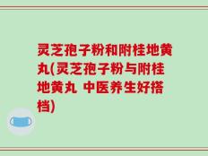 灵芝孢子粉和附桂地黄丸(灵芝孢子粉与附桂地黄丸 中医养生好搭档)