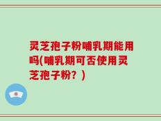 灵芝孢子粉哺乳期能用吗(哺乳期可否使用灵芝孢子粉？)