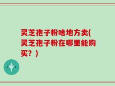 灵芝孢子粉啥地方卖(灵芝孢子粉在哪里能购买？)