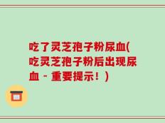 吃了灵芝孢子粉尿血(吃灵芝孢子粉后出现尿血 - 重要提示！)