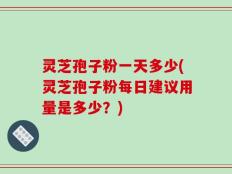 灵芝孢子粉一天多少(灵芝孢子粉每日建议用量是多少？)